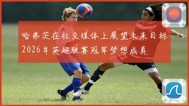 哈弗茨在社交媒体上展望未来目标2026年英超联赛冠军梦想成真
