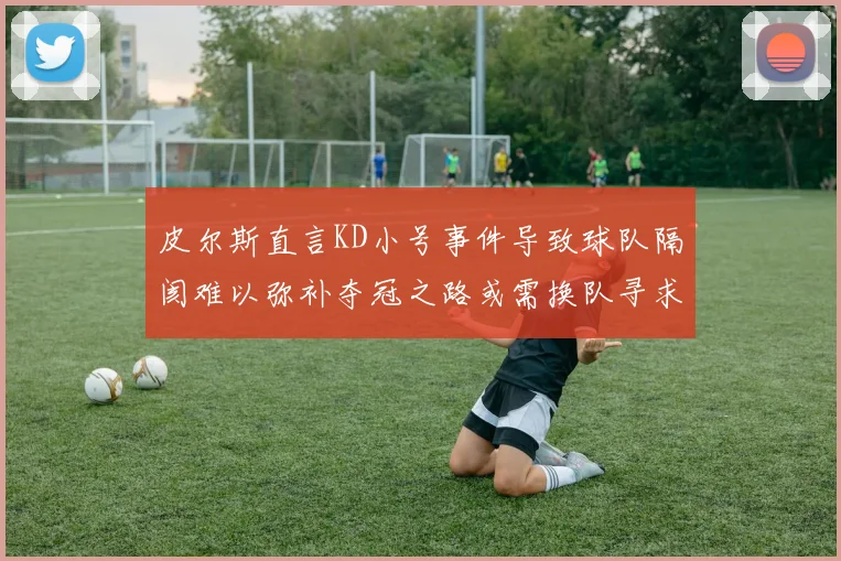 皮尔斯直言KD小号事件导致球队隔阂难以弥补夺冠之路或需换队寻求新机会