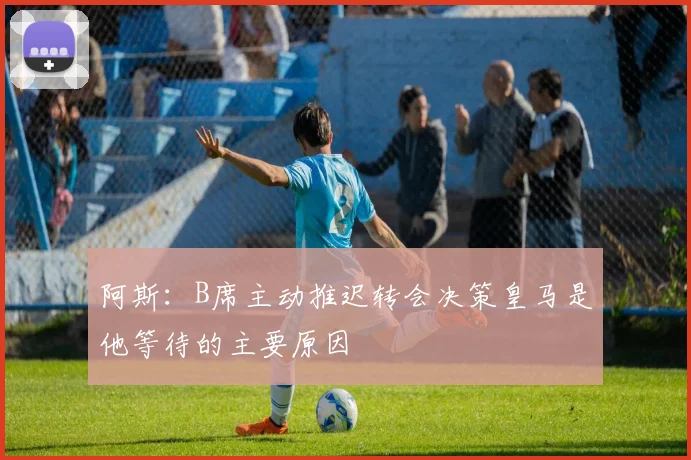 阿斯：B席主动推迟转会决策皇马是他等待的主要原因