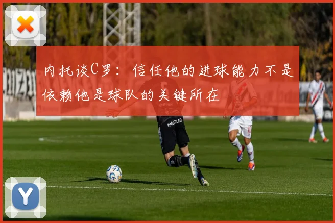 内托谈C罗：信任他的进球能力不是依赖他是球队的关键所在