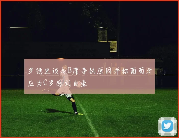 罗德里谈与B席争执原因并称葡萄牙应为C罗感到自豪
