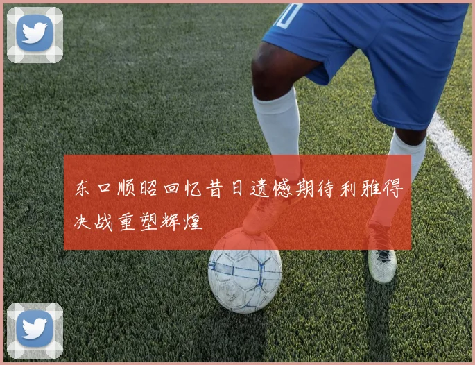 东口顺昭回忆昔日遗憾期待利雅得决战重塑辉煌