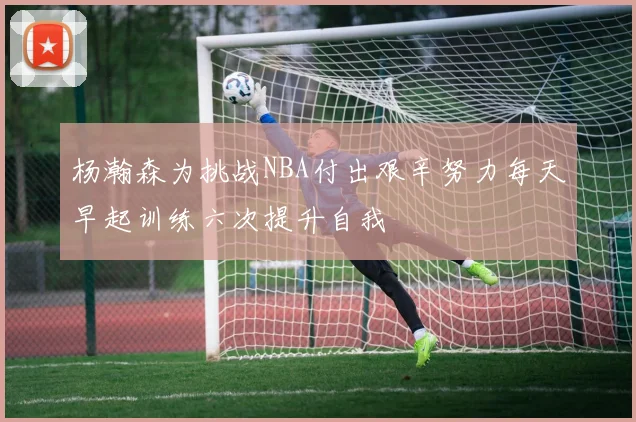 杨瀚森为挑战NBA付出艰辛努力每天早起训练六次提升自我