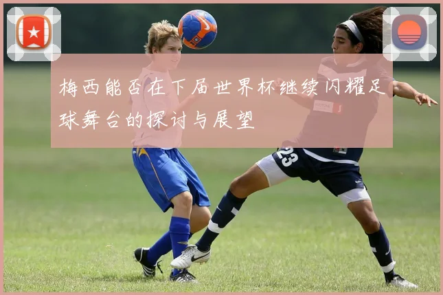 梅西能否在下届世界杯继续闪耀足球舞台的探讨与展望