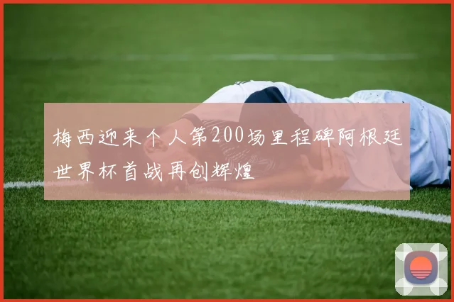 梅西迎来个人第200场里程碑阿根廷世界杯首战再创辉煌