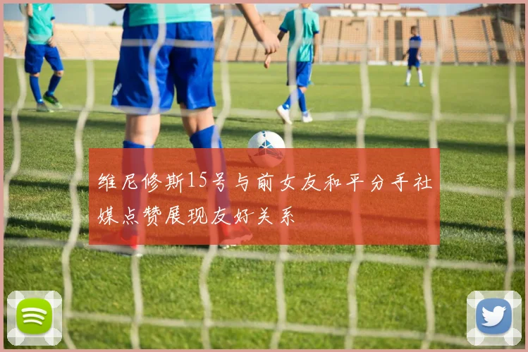 维尼修斯15号与前女友和平分手社媒点赞展现友好关系