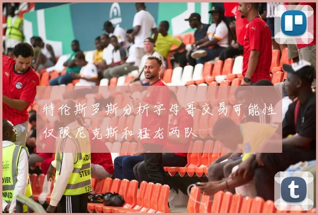 特伦斯罗斯分析字母哥交易可能性仅限尼克斯和猛龙两队