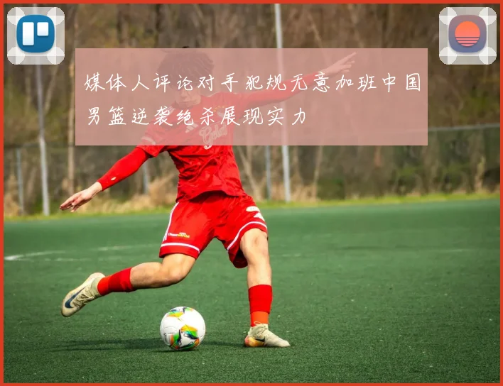 媒体人评论对手犯规无意加班中国男篮逆袭绝杀展现实力