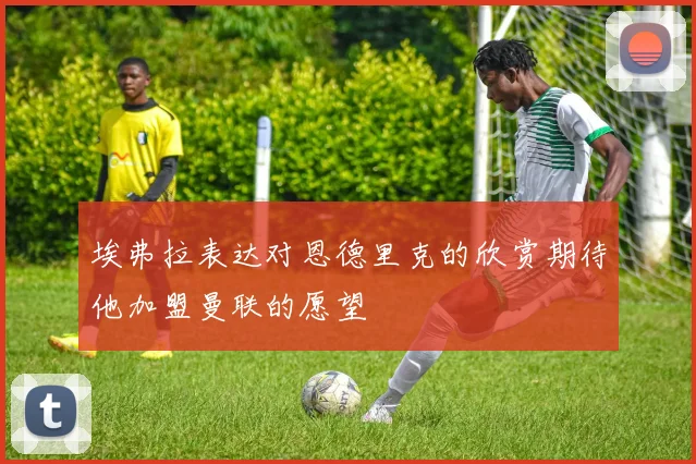 埃弗拉表达对恩德里克的欣赏期待他加盟曼联的愿望