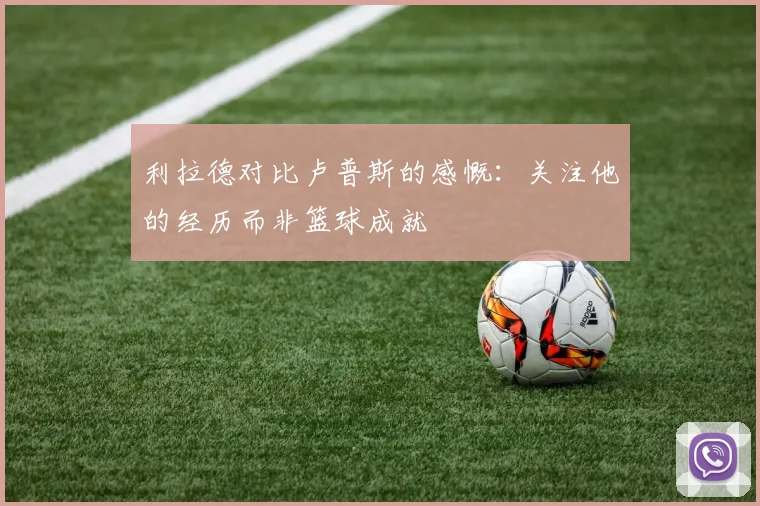 利拉德对比卢普斯的感慨：关注他的经历而非篮球成就