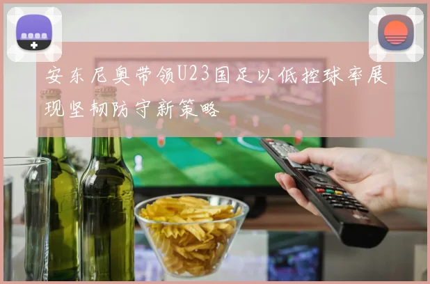 安东尼奥带领U23国足以低控球率展现坚韧防守新策略