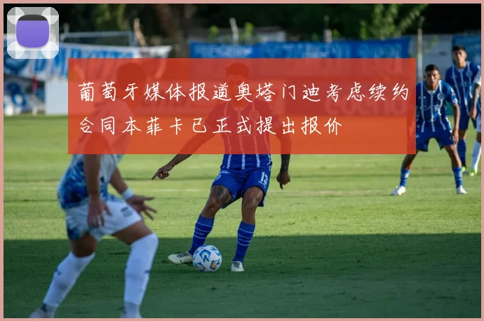 葡萄牙媒体报道奥塔门迪考虑续约合同本菲卡已正式提出报价