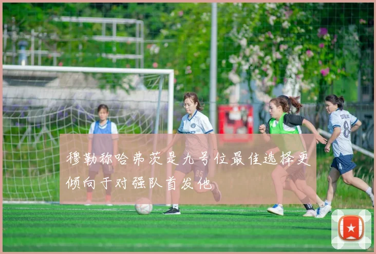 穆勒称哈弗茨是九号位最佳选择更倾向于对强队首发他