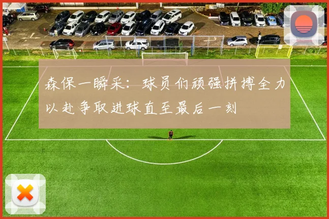 森保一瞬采：球员们顽强拼搏全力以赴争取进球直至最后一刻