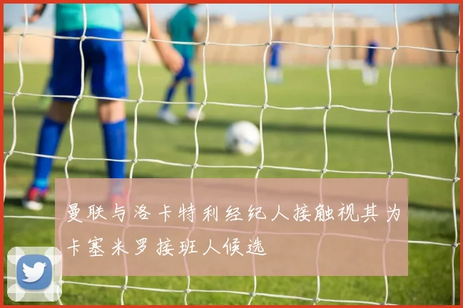 曼联与洛卡特利经纪人接触视其为卡塞米罗接班人候选