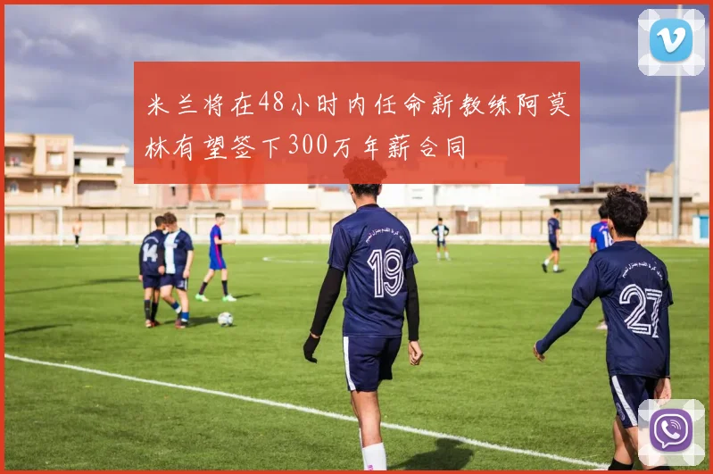 米兰将在48小时内任命新教练阿莫林有望签下300万年薪合同