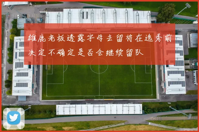 雄鹿老板透露字母去留将在选秀前决定不确定是否会继续留队