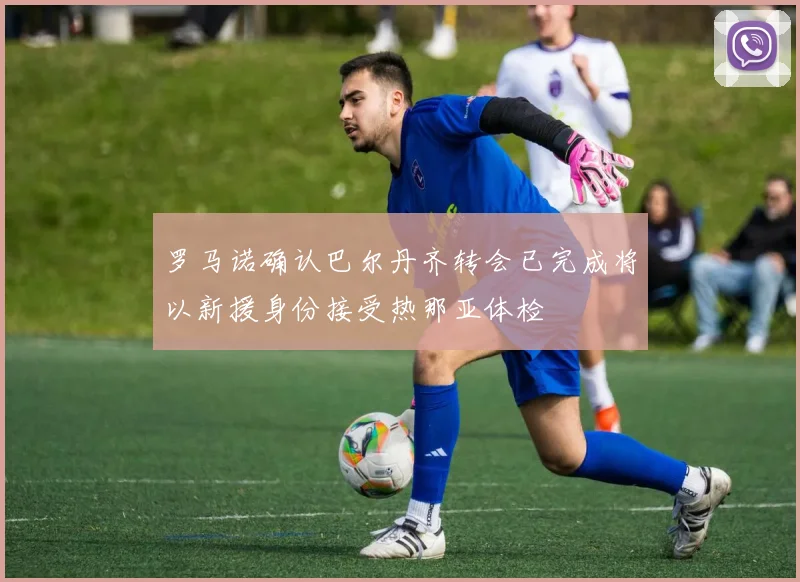 罗马诺确认巴尔丹齐转会已完成将以新援身份接受热那亚体检