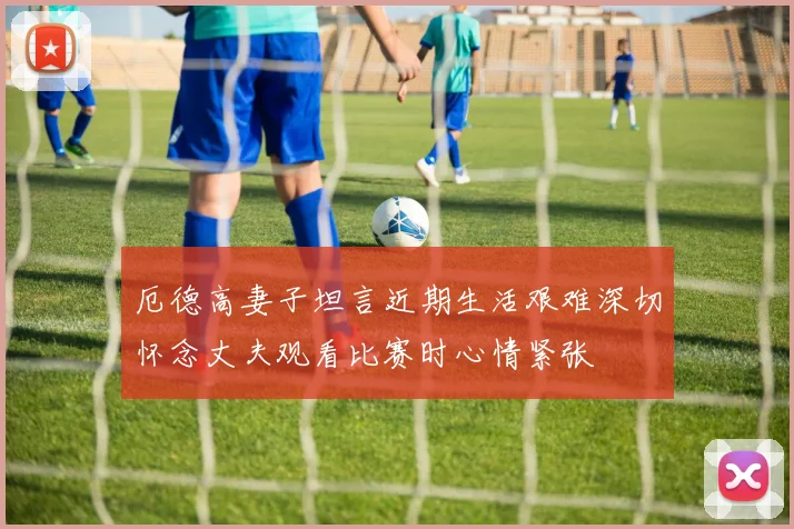 厄德高妻子坦言近期生活艰难深切怀念丈夫观看比赛时心情紧张
