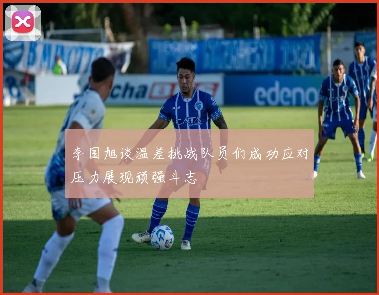 李国旭谈温差挑战队员们成功应对压力展现顽强斗志
