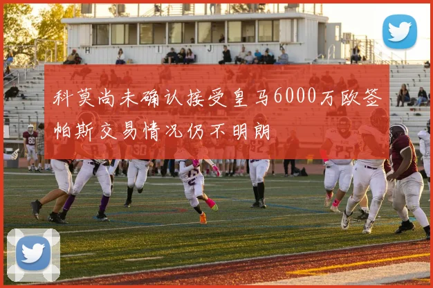 科莫尚未确认接受皇马6000万欧签帕斯交易情况仍不明朗