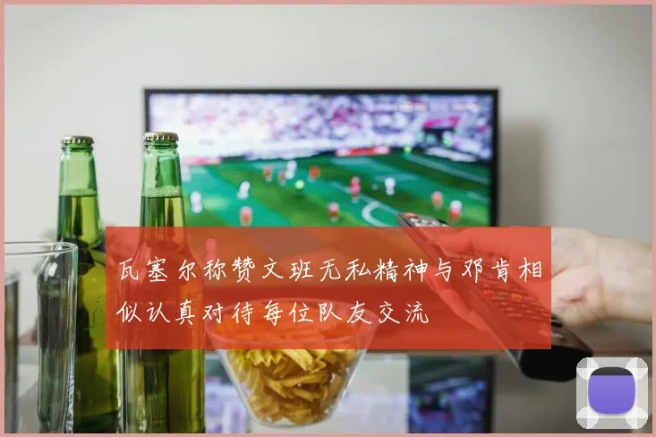 瓦塞尔称赞文班无私精神与邓肯相似认真对待每位队友交流